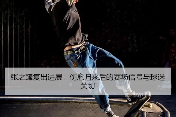 张之臻复出进展：伤愈归来后的赛场信号与球迷关切